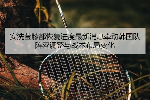 安洗莹膝部恢复进度最新消息牵动韩国队阵容调整与战术布局变化